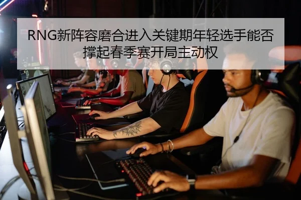 RNG新阵容磨合进入关键期年轻选手能否撑起春季赛开局主动权